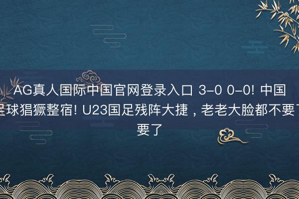 AG真人国际中国官网登录入口 3-0 0-0! 中国足球猖獗整宿! U23国足残阵大捷 ， 老老大脸都不要了