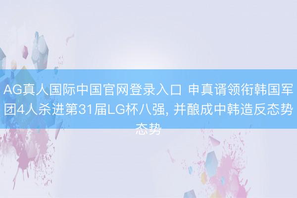 AG真人国际中国官网登录入口 申真谞领衔韩国军团4人杀进第31届LG杯八强， 并酿成中韩造反态势