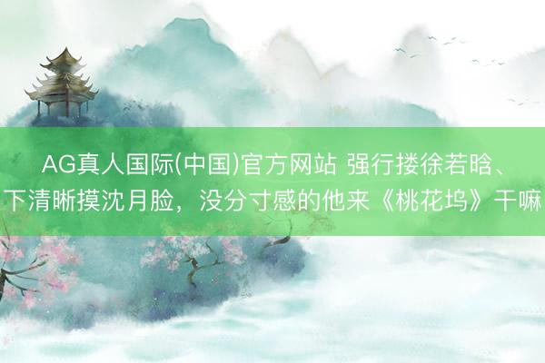 AG真人国际(中国)官方网站 强行搂徐若晗、下清晰摸沈月脸,没分寸感的他来《桃花坞》干嘛