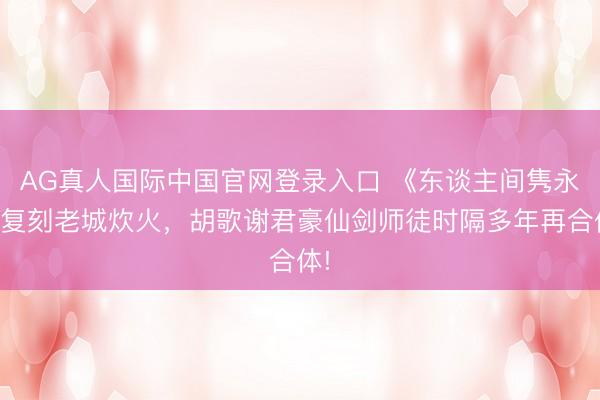 AG真人国际中国官网登录入口 《东谈主间隽永》复刻老城炊火，胡歌谢君豪仙剑师徒时隔多年再合体!
