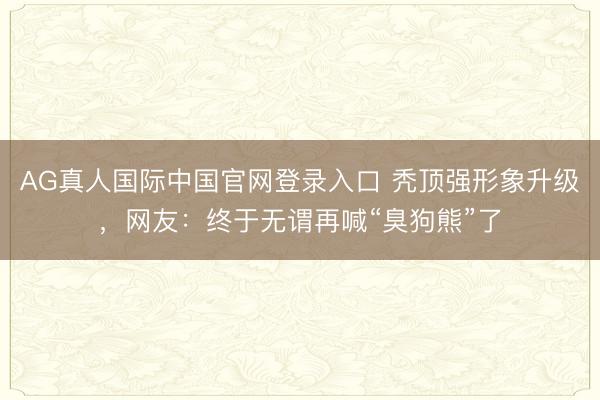 AG真人国际中国官网登录入口 秃顶强形象升级，网友：终于无谓再喊“臭狗熊”了