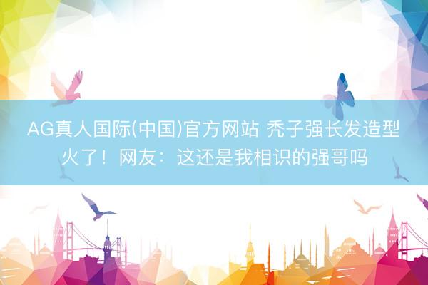 AG真人国际(中国)官方网站 秃子强长发造型火了！网友：这还是我相识的强哥吗