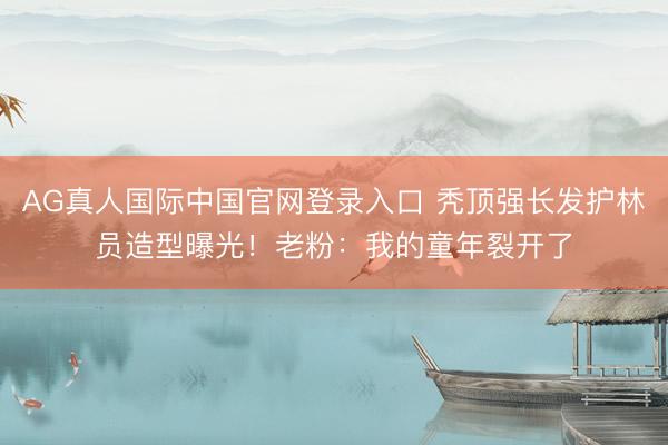 AG真人国际中国官网登录入口 秃顶强长发护林员造型曝光！老粉：我的童年裂开了