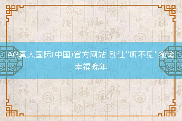 AG真人国际(中国)官方网站 别让“听不见”拖垮幸福晚年