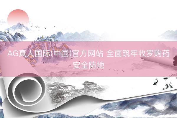 AG真人国际(中国)官方网站 全面筑牢收罗购药安全防地