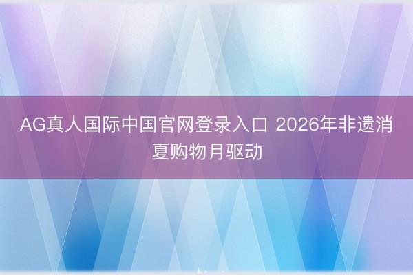 AG真人国际中国官网登录入口 2026年非遗消夏购物月驱动