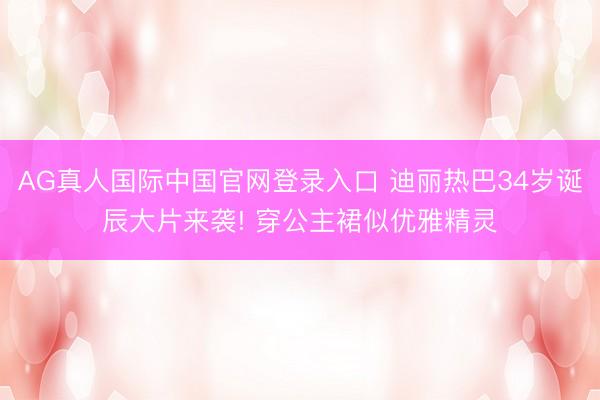 AG真人国际中国官网登录入口 迪丽热巴34岁诞辰大片来袭! 穿公主裙似优雅精灵