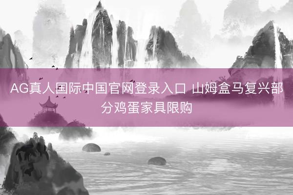 AG真人国际中国官网登录入口 山姆盒马复兴部分鸡蛋家具限购