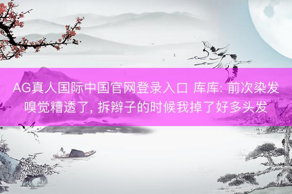 AG真人国际中国官网登录入口 库库: 前次染发嗅觉糟透了, 拆辫子的时候我掉了好多头发