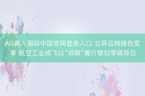 AG真人国际中国官网登录入口 立异运转绿色变革 航空工业成飞以“双碳”履行擘划零碳异日