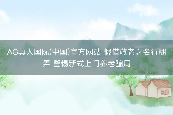 AG真人国际(中国)官方网站 假借敬老之名行糊弄 警惕新式上门养老骗局