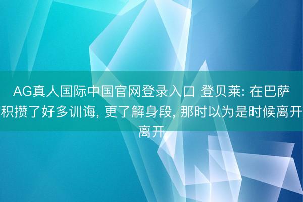 AG真人国际中国官网登录入口 登贝莱: 在巴萨积攒了好多训诲， 更了解身段， 那时以为是时候离开