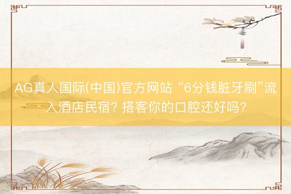 AG真人国际(中国)官方网站 “6分钱脏牙刷”流入酒店民宿? 搭客你的口腔还好吗?