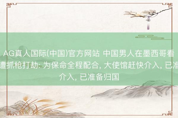 AG真人国际(中国)官方网站 中国男人在墨西哥看宇宙杯遭抓枪打劫: 为保命全程配合， 大使馆赶快介入， 已准备归国