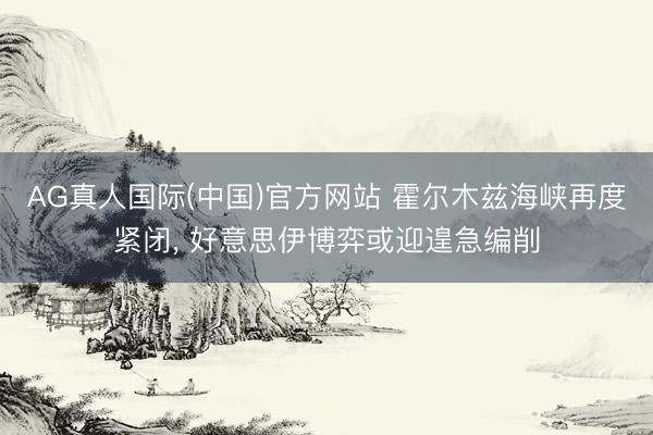 AG真人国际(中国)官方网站 霍尔木兹海峡再度紧闭, 好意思伊博弈或迎遑急编削