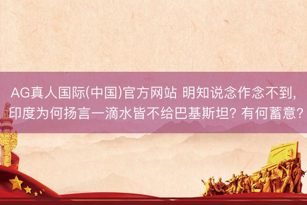 AG真人国际(中国)官方网站 明知说念作念不到， 印度为何扬言一滴水皆不给巴基斯坦? 有何蓄意?