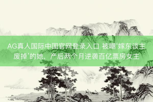 AG真人国际中国官网登录入口 被嘲‘嫁东谈主废掉’的她，产后两个月逆袭百亿票房女主