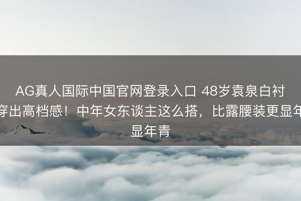 AG真人国际中国官网登录入口 48岁袁泉白衬衫穿出高档感！中年女东谈主这么搭，比露腰装更显年青