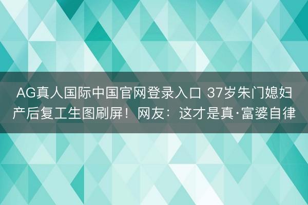 AG真人国际中国官网登录入口 37岁朱门媳妇产后复工生图刷屏！网友：这才是真·富婆自律