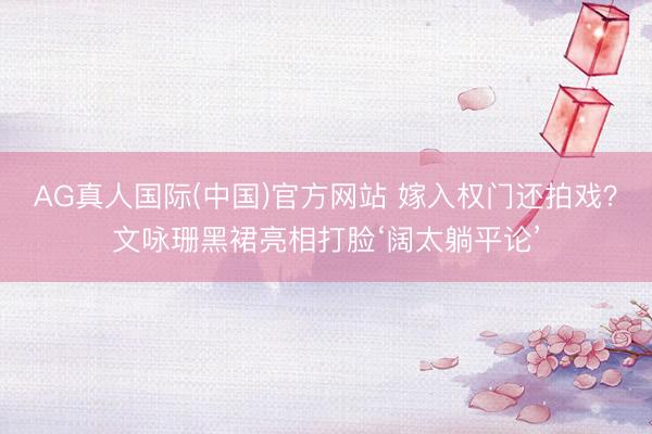 AG真人国际(中国)官方网站 嫁入权门还拍戏?文咏珊黑裙亮相打脸‘阔太躺平论’