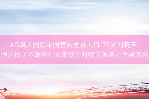 AG真人国际中国官网登录入口 75岁刘晓庆：假牙松了不竭演！女东谈主对我方狠点才活得漂亮