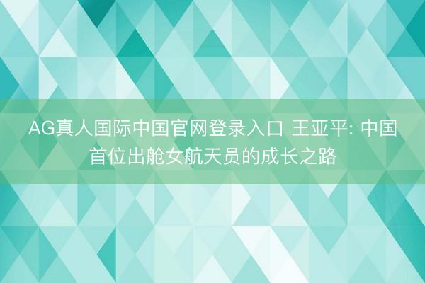 AG真人国际中国官网登录入口 王亚平: 中国首位出舱女航天员的成长之路