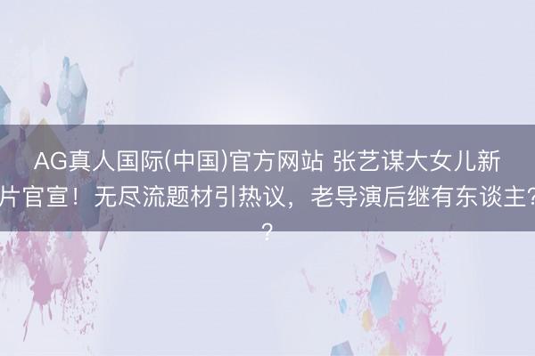 AG真人国际(中国)官方网站 张艺谋大女儿新片官宣!无尽流题材引热议,老导演后继有东谈主?