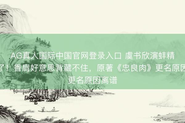 AG真人国际中国官网登录入口 虞书欣演蚌精太欲了!香肩好意思背藏不住,原著《忠良肉》更名原因离谱