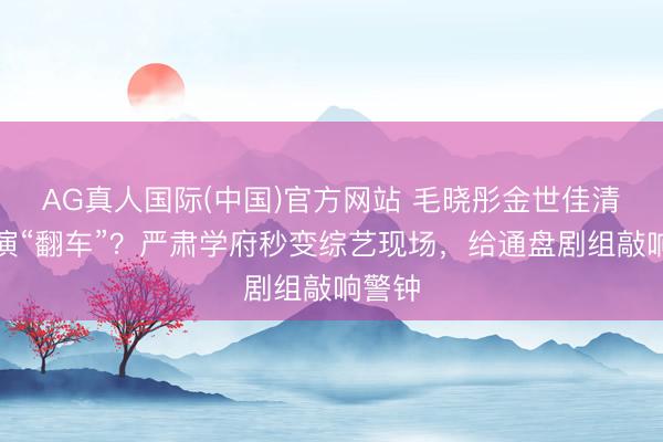 AG真人国际(中国)官方网站 毛晓彤金世佳清华路演“翻车”？严肃学府秒变综艺现场，给通盘剧组敲响警钟