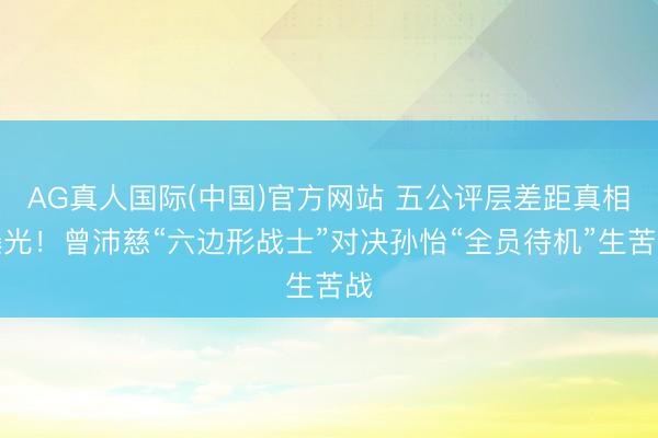 AG真人国际(中国)官方网站 五公评层差距真相曝光！曾沛慈“六边形战士”对决孙怡“全员待机”生苦战