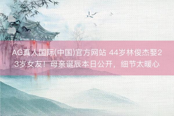 AG真人国际(中国)官方网站 44岁林俊杰娶23岁女友!母亲诞辰本日公开,细节太暖心