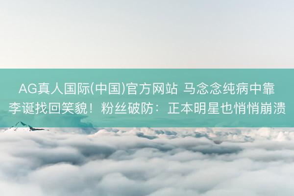 AG真人国际(中国)官方网站 马念念纯病中靠李诞找回笑貌！粉丝破防：正本明星也悄悄崩溃