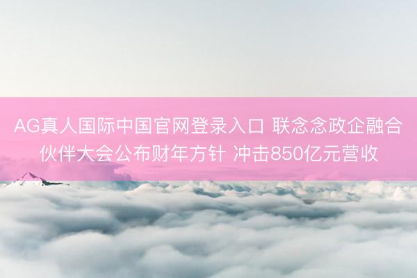 AG真人国际中国官网登录入口 联念念政企融合伙伴大会公布财年方针 冲击850亿元营收