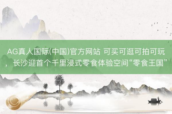 AG真人国际(中国)官方网站 可买可逛可拍可玩,长沙迎首个千里浸式零食体验空间“零食王国”