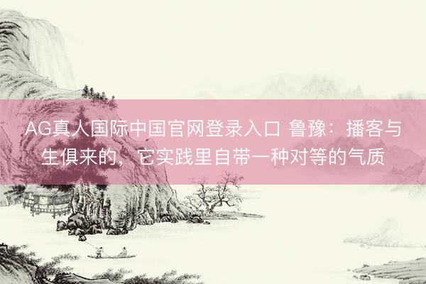 AG真人国际中国官网登录入口 鲁豫:播客与生俱来的,它实践里自带一种对等的气质
