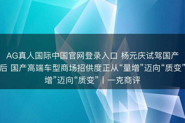 AG真人国际中国官网登录入口 杨元庆试驾国产新动力车背后 国产高端车型商场招供度正从“量增”迈向“质变”丨一克商评