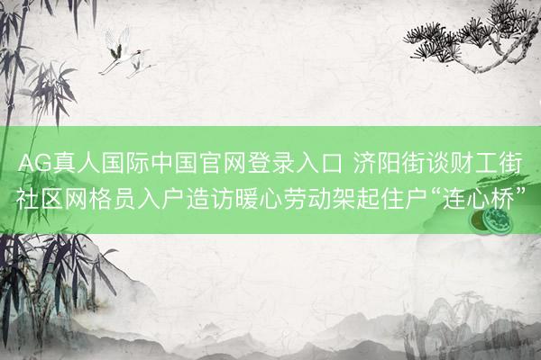 AG真人国际中国官网登录入口 济阳街谈财工街社区网格员入户造访暖心劳动架起住户“连心桥”