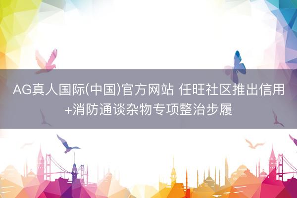 AG真人国际(中国)官方网站 任旺社区推出信用+消防通谈杂物专项整治步履