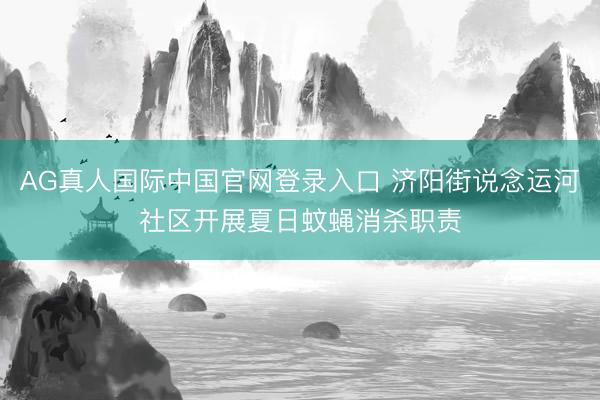 AG真人国际中国官网登录入口 济阳街说念运河社区开展夏日蚊蝇消杀职责
