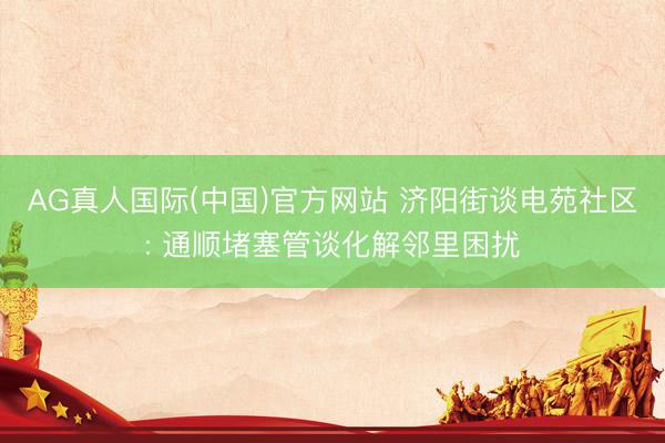 AG真人国际(中国)官方网站 济阳街谈电苑社区: 通顺堵塞管谈化解邻里困扰