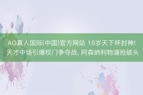 AG真人国际(中国)官方网站 18岁天下杯封神! 天才中场引爆权门争夺战， 阿森纳利物浦抢破头