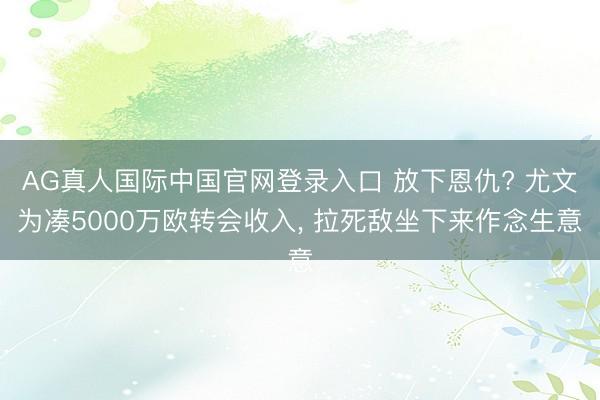 AG真人国际中国官网登录入口 放下恩仇? 尤文为凑5000万欧转会收入， 拉死敌坐下来作念生意