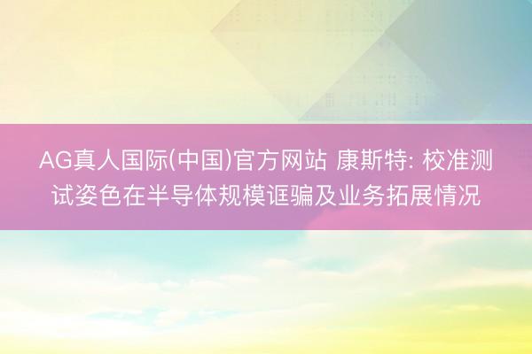 AG真人国际(中国)官方网站 康斯特: 校准测试姿色在半导体规模诓骗及业务拓展情况