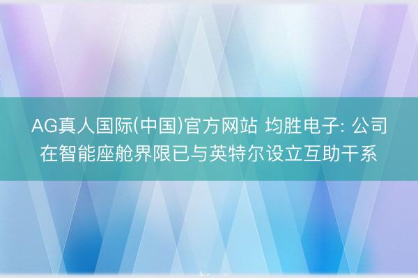 AG真人国际(中国)官方网站 均胜电子: 公司在智能座舱界限已与英特尔设立互助干系