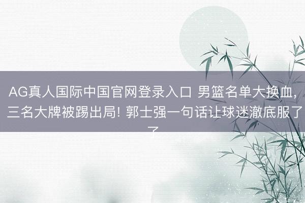 AG真人国际中国官网登录入口 男篮名单大换血， 三名大牌被踢出局! 郭士强一句话让球迷澈底服了