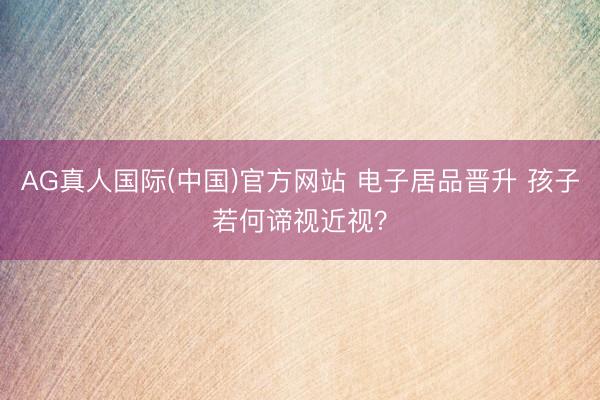 AG真人国际(中国)官方网站 电子居品晋升 孩子若何谛视近视？