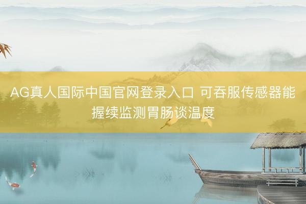 AG真人国际中国官网登录入口 可吞服传感器能握续监测胃肠谈温度