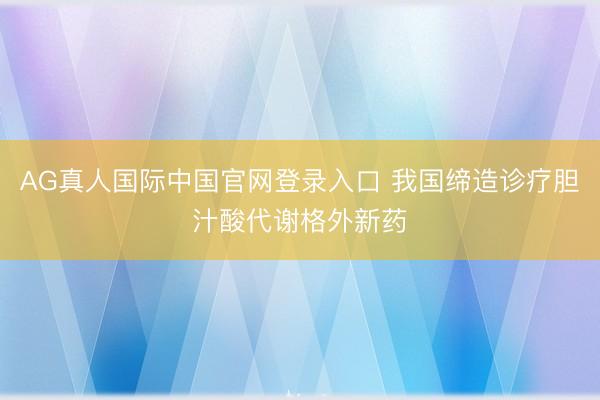 AG真人国际中国官网登录入口 我国缔造诊疗胆汁酸代谢格外新药