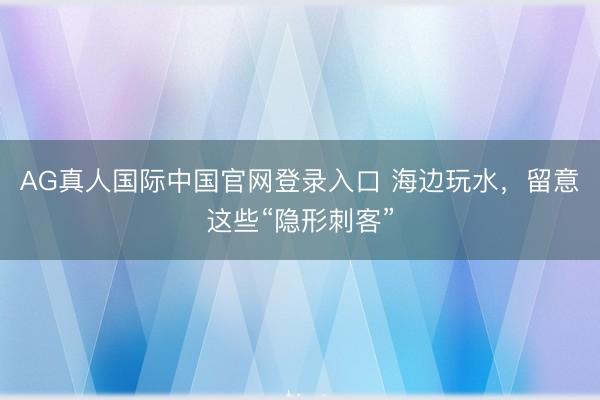 AG真人国际中国官网登录入口 海边玩水，留意这些“隐形刺客”