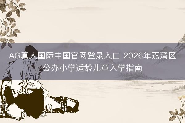 AG真人国际中国官网登录入口 2026年荔湾区公办小学适龄儿童入学指南